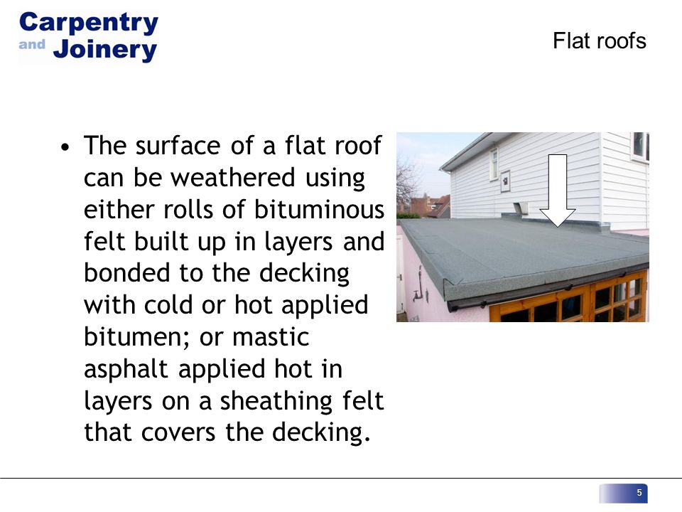 Flat roofs The surface of a flat roof can be weathered using either rolls of bituminous felt built up in layers and bonded to the decking with cold or hot applied bitumen; or mastic asphalt applied hot in layers on a sheathing felt that covers the decking.