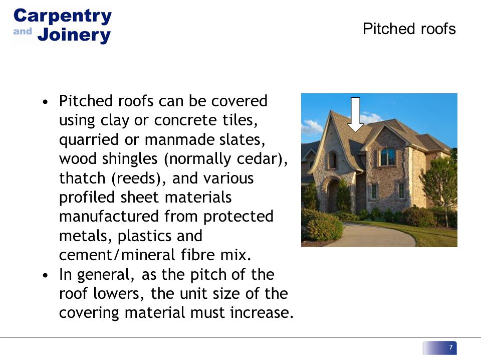 Pitched roofs Pitched roofs can be covered using clay or concrete tiles, quarried or manmade slates, wood shingles (normally cedar), thatch (reeds), and various profiled sheet materials manufactured from protected metals, plastics and cement/mineral fibre mix.